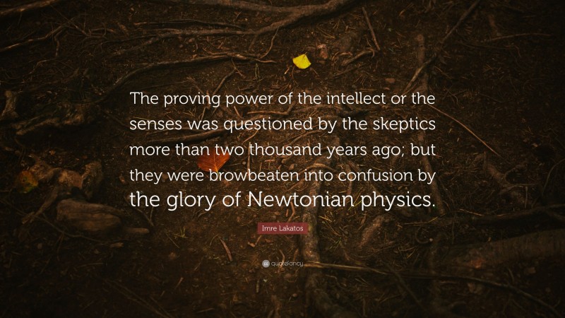 Imre Lakatos Quote: “The proving power of the intellect or the senses was questioned by the skeptics more than two thousand years ago; but they were browbeaten into confusion by the glory of Newtonian physics.”