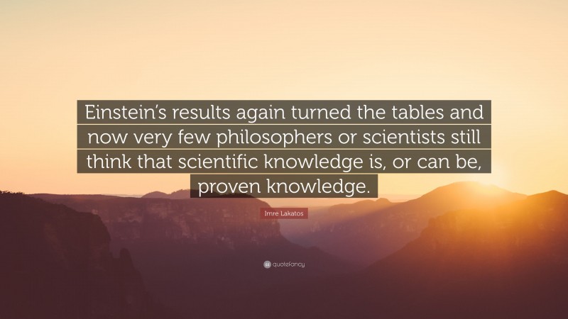 Imre Lakatos Quote: “Einstein’s results again turned the tables and now very few philosophers or scientists still think that scientific knowledge is, or can be, proven knowledge.”