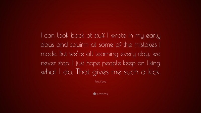 Paul Kane Quote: “I can look back at stuff I wrote in my early days and squirm at some of the mistakes I made. But we’re all learning every day; we never stop. I just hope people keep on liking what I do. That gives me such a kick.”