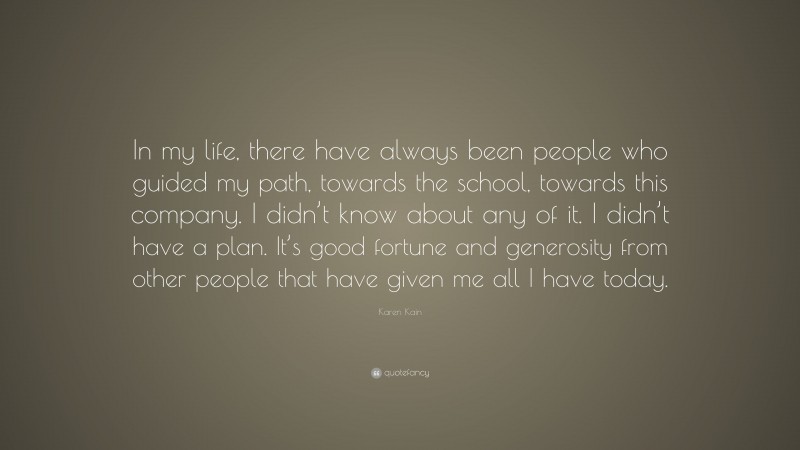 Karen Kain Quote: “In my life, there have always been people who guided my path, towards the school, towards this company. I didn’t know about any of it. I didn’t have a plan. It’s good fortune and generosity from other people that have given me all I have today.”