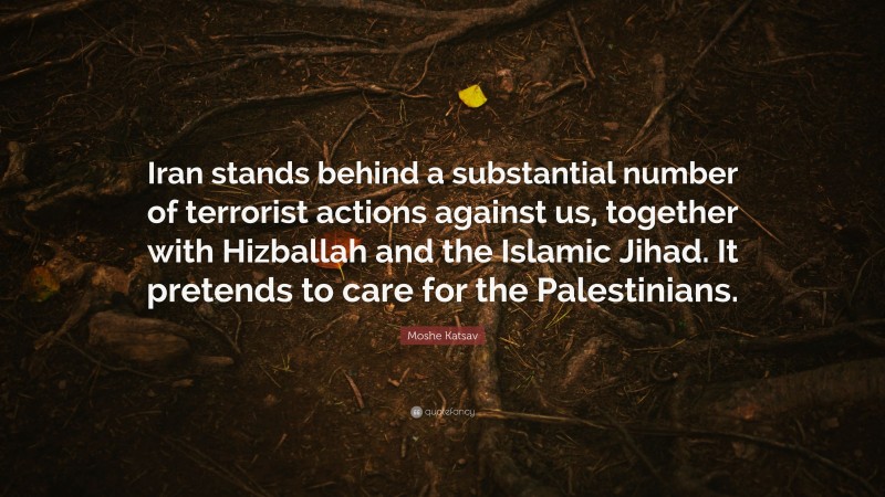 Moshe Katsav Quote: “Iran stands behind a substantial number of terrorist actions against us, together with Hizballah and the Islamic Jihad. It pretends to care for the Palestinians.”