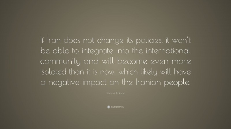 Moshe Katsav Quote: “If Iran does not change its policies, it won’t be able to integrate into the international community and will become even more isolated than it is now, which likely will have a negative impact on the Iranian people.”