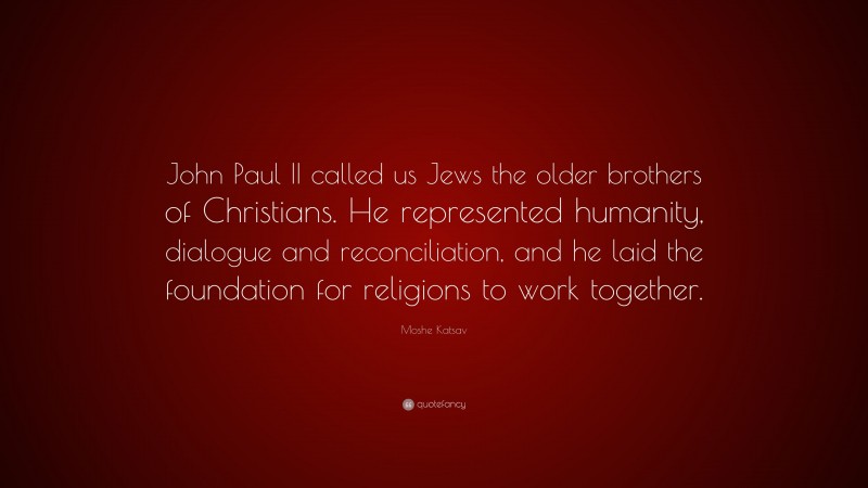 Moshe Katsav Quote: “John Paul II called us Jews the older brothers of Christians. He represented humanity, dialogue and reconciliation, and he laid the foundation for religions to work together.”