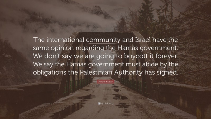 Moshe Katsav Quote: “The international community and Israel have the same opinion regarding the Hamas government. We don’t say we are going to boycott it forever. We say the Hamas government must abide by the obligations the Palestinian Authority has signed.”