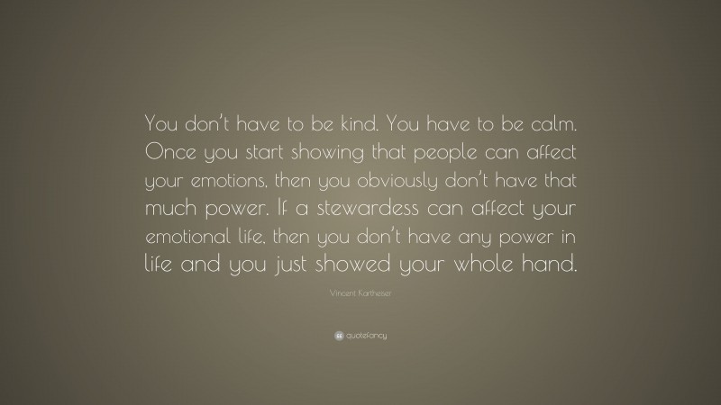 Vincent Kartheiser Quote: “You don’t have to be kind. You have to be calm. Once you start showing that people can affect your emotions, then you obviously don’t have that much power. If a stewardess can affect your emotional life, then you don’t have any power in life and you just showed your whole hand.”