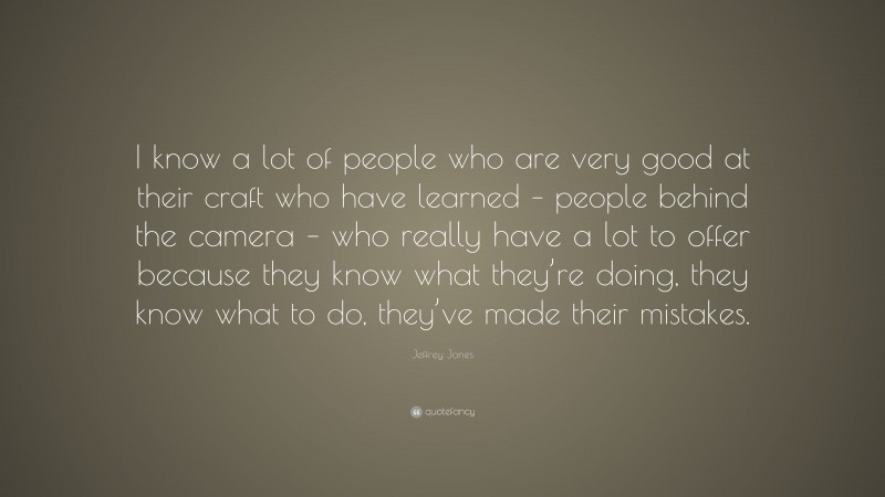 Jeffrey Jones Quote: “I know a lot of people who are very good at their craft who have learned – people behind the camera – who really have a lot to offer because they know what they’re doing, they know what to do, they’ve made their mistakes.”