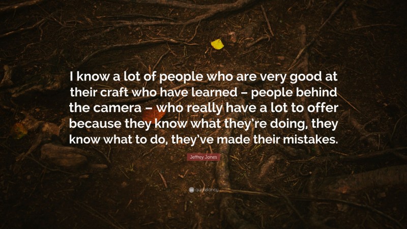 Jeffrey Jones Quote: “I know a lot of people who are very good at their craft who have learned – people behind the camera – who really have a lot to offer because they know what they’re doing, they know what to do, they’ve made their mistakes.”
