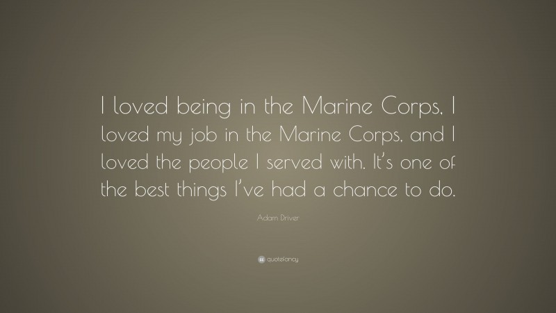 Adam Driver Quote: “I loved being in the Marine Corps, I loved my job in the Marine Corps, and I loved the people I served with. It’s one of the best things I’ve had a chance to do.”