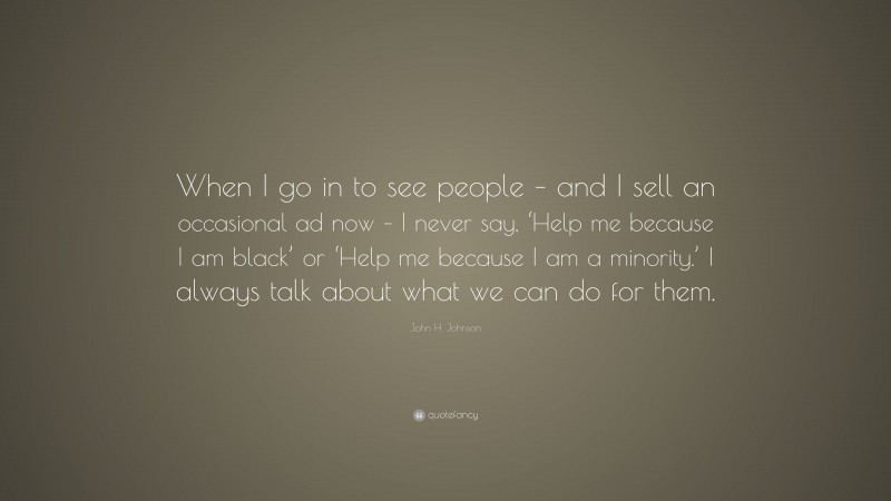 John H. Johnson Quote: “When I go in to see people – and I sell an occasional ad now – I never say, ‘Help me because I am black’ or ‘Help me because I am a minority.’ I always talk about what we can do for them.”