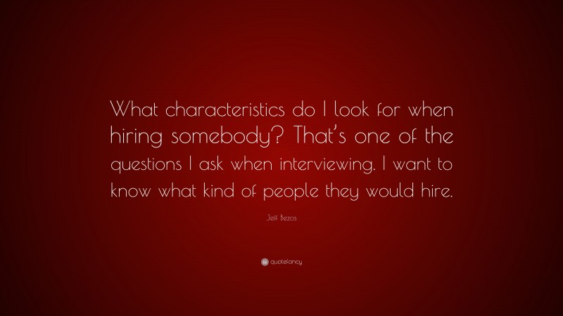 Jeff Bezos Quote: “What characteristics do I look for when hiring somebody? That’s one of the questions I ask when interviewing. I want to know what kind of people they would hire.”