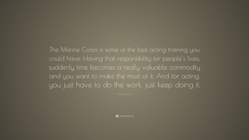 Adam Driver Quote: “The Marine Corps is some of the best acting training you could have. Having that responsibility for people’s lives, suddenly time becomes a really valuable commodity and you want to make the most of it. And for acting, you just have to do the work, just keep doing it.”