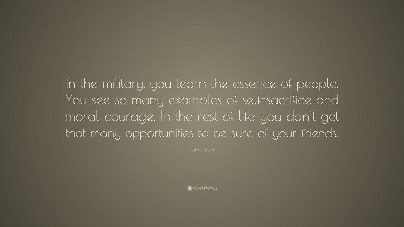Adam Driver Quote: “In the military, you learn the essence of people. You see so many examples of self-sacrifice and moral courage. In the rest of life you don’t get that many opportunities to be sure of your friends.”