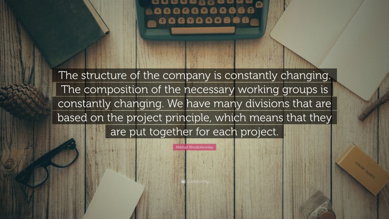 Mikhail Khodorkovsky Quote: “The structure of the company is constantly changing. The composition of the necessary working groups is constantly changing. We have many divisions that are based on the project principle, which means that they are put together for each project.”