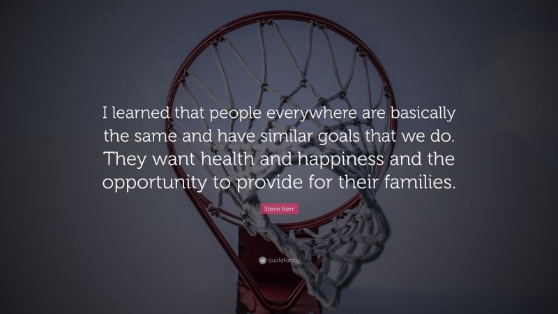 Steve Kerr Quote: “I learned that people everywhere are basically the same and have similar goals that we do. They want health and happiness and the opportunity to provide for their families.”