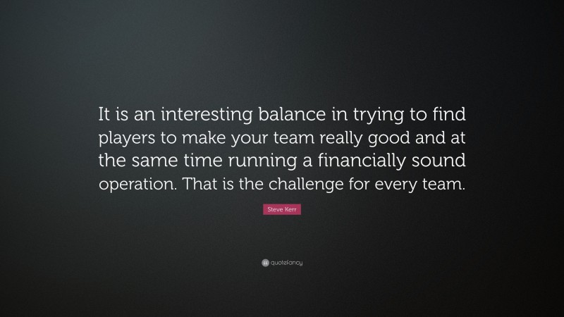 Steve Kerr Quote: “It is an interesting balance in trying to find players to make your team really good and at the same time running a financially sound operation. That is the challenge for every team.”