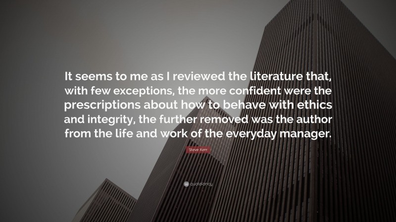 Steve Kerr Quote: “It seems to me as I reviewed the literature that, with few exceptions, the more confident were the prescriptions about how to behave with ethics and integrity, the further removed was the author from the life and work of the everyday manager.”