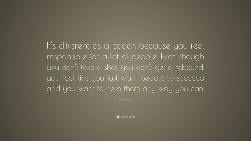 Steve Kerr Quote: “It’s different as a coach because you feel responsible for a lot of people. Even though you don’t take a shot, you don’t get a rebound, you feel like you just want people to succeed and you want to help them any way you can.”