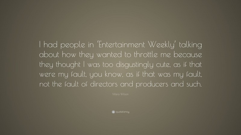 Mara Wilson Quote: “I had people in ‘Entertainment Weekly’ talking about how they wanted to throttle me because they thought I was too disgustingly cute, as if that were my fault, you know, as if that was my fault, not the fault of directors and producers and such.”