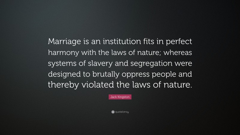 Jack Kingston Quote: “Marriage is an institution fits in perfect harmony with the laws of nature; whereas systems of slavery and segregation were designed to brutally oppress people and thereby violated the laws of nature.”