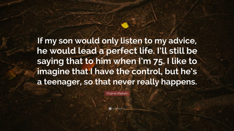 Virginia Madsen Quote: “If my son would only listen to my advice, he would lead a perfect life. I’ll still be saying that to him when I’m 75. I like to imagine that I have the control, but he’s a teenager, so that never really happens.”