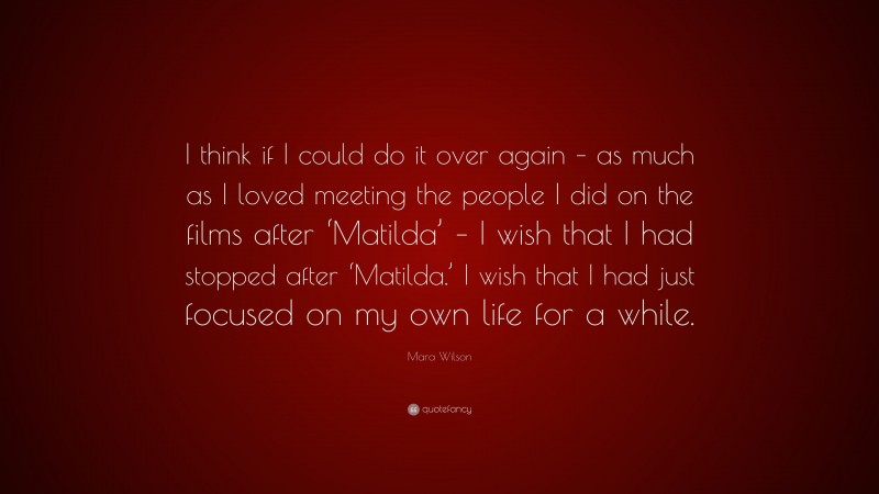 Mara Wilson Quote: “I think if I could do it over again – as much as I loved meeting the people I did on the films after ‘Matilda’ – I wish that I had stopped after ‘Matilda.’ I wish that I had just focused on my own life for a while.”