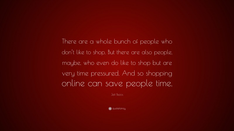 Jeff Bezos Quote: “There are a whole bunch of people who don’t like to shop. But there are also people, maybe, who even do like to shop but are very time pressured. And so shopping online can save people time.”