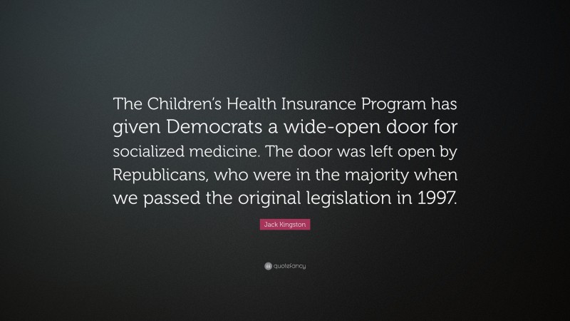 Jack Kingston Quote: “The Children’s Health Insurance Program has given Democrats a wide-open door for socialized medicine. The door was left open by Republicans, who were in the majority when we passed the original legislation in 1997.”