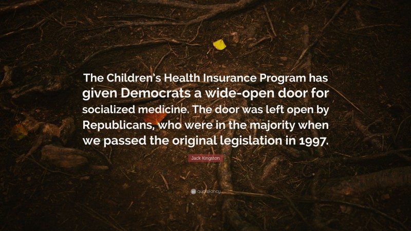 Jack Kingston Quote: “The Children’s Health Insurance Program has given Democrats a wide-open door for socialized medicine. The door was left open by Republicans, who were in the majority when we passed the original legislation in 1997.”