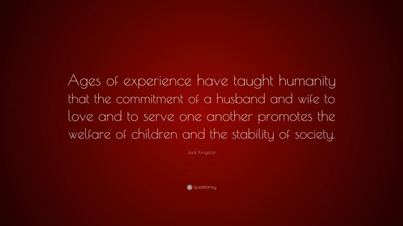 Jack Kingston Quote: “Ages of experience have taught humanity that the commitment of a husband and wife to love and to serve one another promotes the welfare of children and the stability of society.”