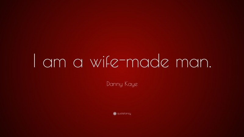 Danny Kaye Quote: “I am a wife-made man.”