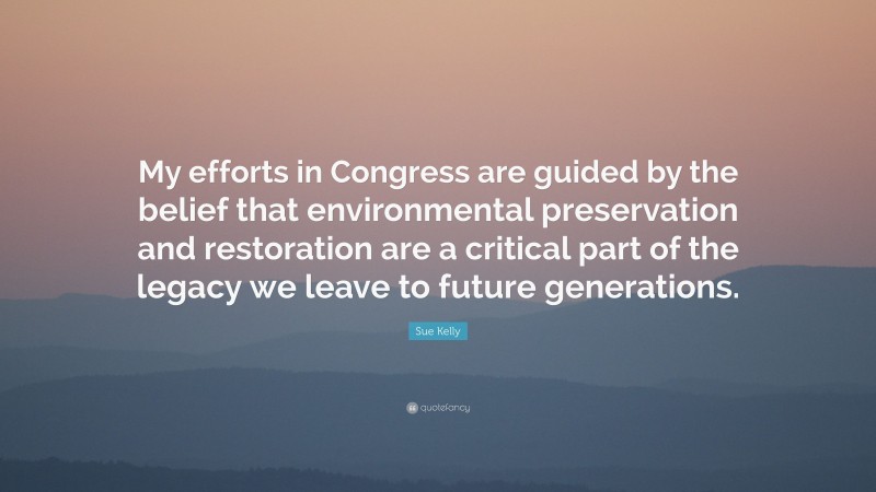 Sue Kelly Quote: “My efforts in Congress are guided by the belief that environmental preservation and restoration are a critical part of the legacy we leave to future generations.”