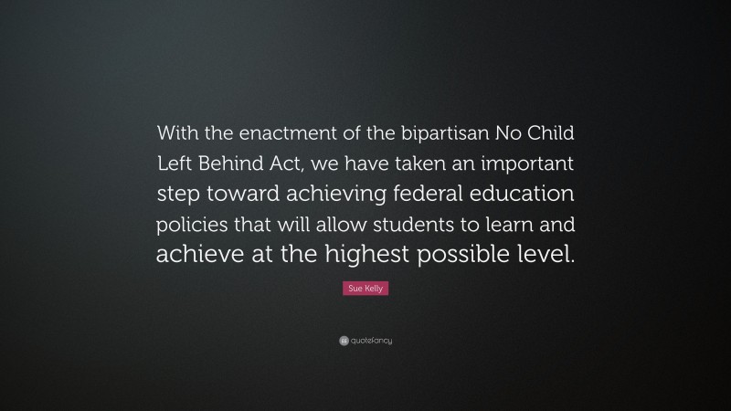 Sue Kelly Quote: “With the enactment of the bipartisan No Child Left Behind Act, we have taken an important step toward achieving federal education policies that will allow students to learn and achieve at the highest possible level.”