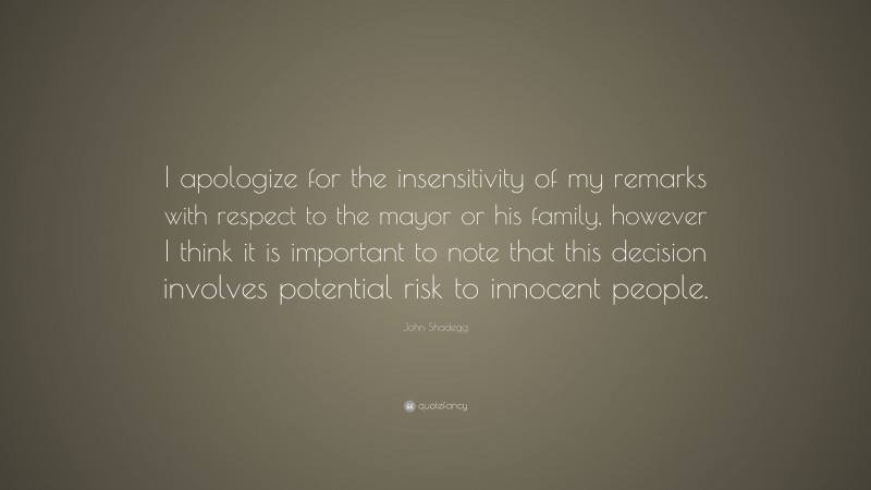John Shadegg Quote: “I apologize for the insensitivity of my remarks with respect to the mayor or his family, however I think it is important to note that this decision involves potential risk to innocent people.”