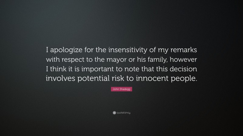 John Shadegg Quote: “I apologize for the insensitivity of my remarks with respect to the mayor or his family, however I think it is important to note that this decision involves potential risk to innocent people.”