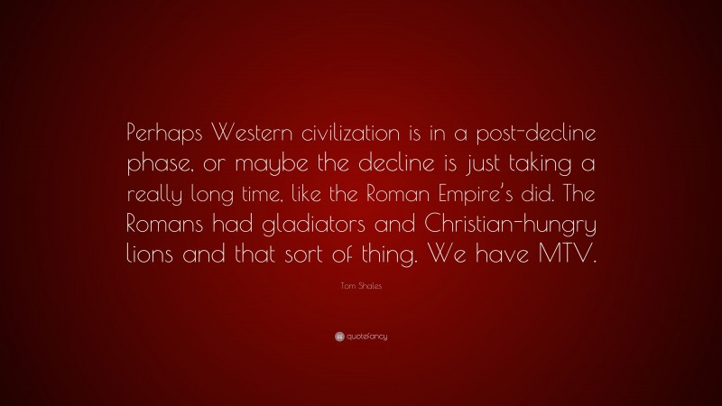 Tom Shales Quote: “Perhaps Western civilization is in a post-decline phase, or maybe the decline is just taking a really long time, like the Roman Empire’s did. The Romans had gladiators and Christian-hungry lions and that sort of thing. We have MTV.”