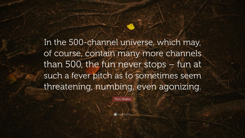 Tom Shales Quote: “In the 500-channel universe, which may, of course, contain many more channels than 500, the fun never stops – fun at such a fever pitch as to sometimes seem threatening, numbing, even agonizing.”
