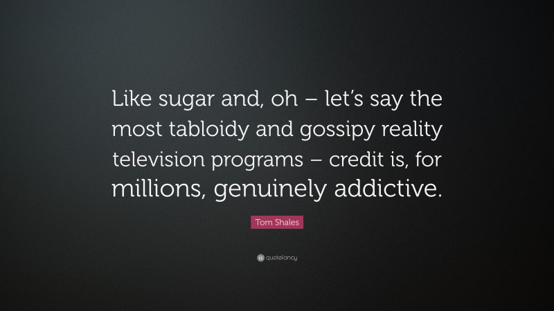 Tom Shales Quote: “Like sugar and, oh – let’s say the most tabloidy and gossipy reality television programs – credit is, for millions, genuinely addictive.”