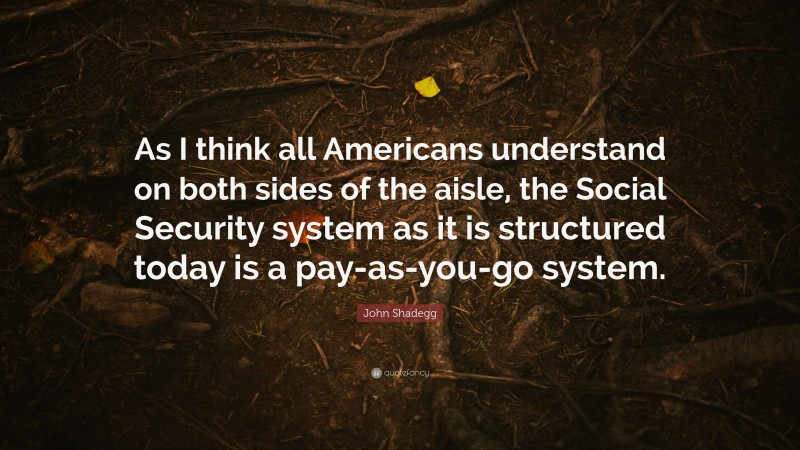 John Shadegg Quote: “As I think all Americans understand on both sides of the aisle, the Social Security system as it is structured today is a pay-as-you-go system.”