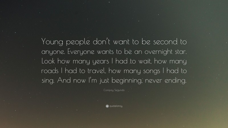 Compay Segundo Quote: “Young people don’t want to be second to anyone. Everyone wants to be an overnight star. Look how many years I had to wait, how many roads I had to travel, how many songs I had to sing. And now I’m just beginning, never ending.”