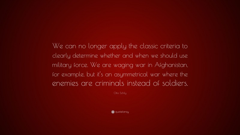 Otto Schily Quote: “We can no longer apply the classic criteria to clearly determine whether and when we should use military force. We are waging war in Afghanistan, for example, but it’s an asymmetrical war where the enemies are criminals instead of soldiers.”
