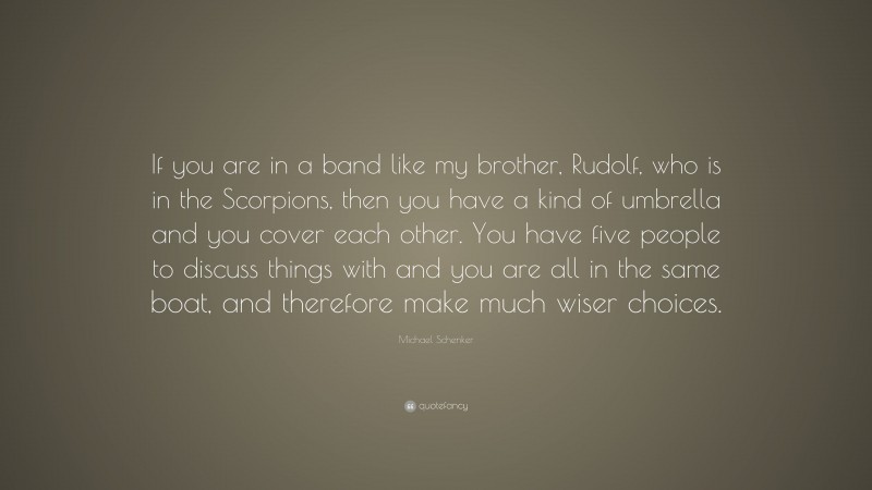 Michael Schenker Quote: “If you are in a band like my brother, Rudolf, who is in the Scorpions, then you have a kind of umbrella and you cover each other. You have five people to discuss things with and you are all in the same boat, and therefore make much wiser choices.”