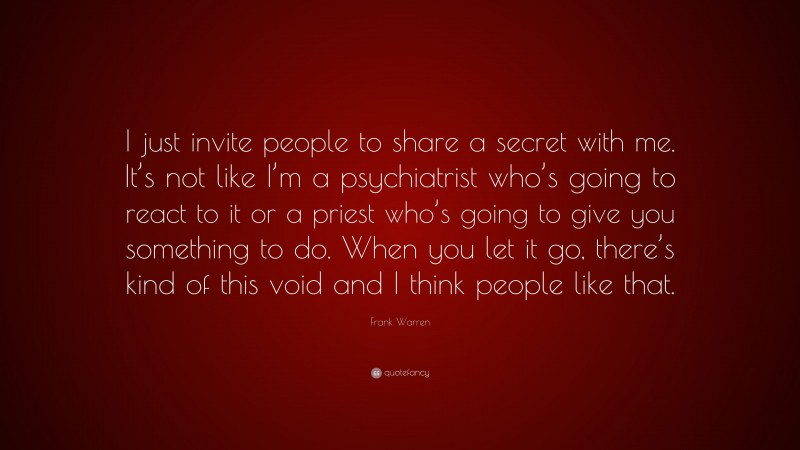 Frank Warren Quote: “I just invite people to share a secret with me. It’s not like I’m a psychiatrist who’s going to react to it or a priest who’s going to give you something to do. When you let it go, there’s kind of this void and I think people like that.”