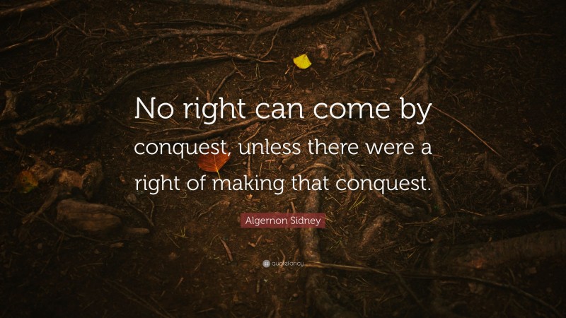 Algernon Sidney Quote: “No right can come by conquest, unless there were a right of making that conquest.”
