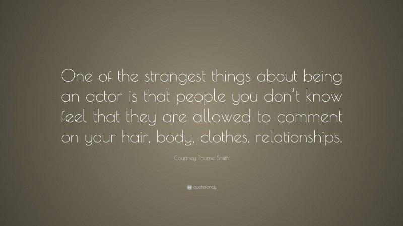 Courtney Thorne Smith Quote: “One of the strangest things about being an actor is that people you don’t know feel that they are allowed to comment on your hair, body, clothes, relationships.”