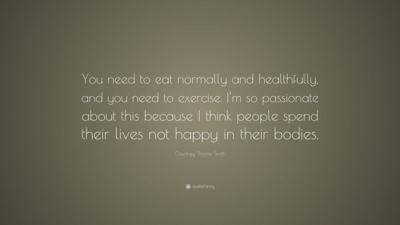 Courtney Thorne Smith Quote: “You need to eat normally and healthfully, and you need to exercise. I’m so passionate about this because I think people spend their lives not happy in their bodies.”
