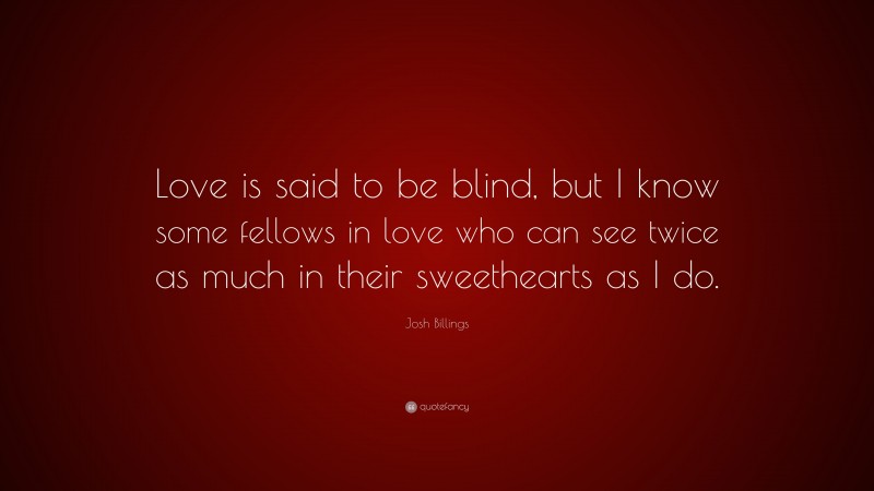 Josh Billings Quote: “Love is said to be blind, but I know some fellows in love who can see twice as much in their sweethearts as I do.”