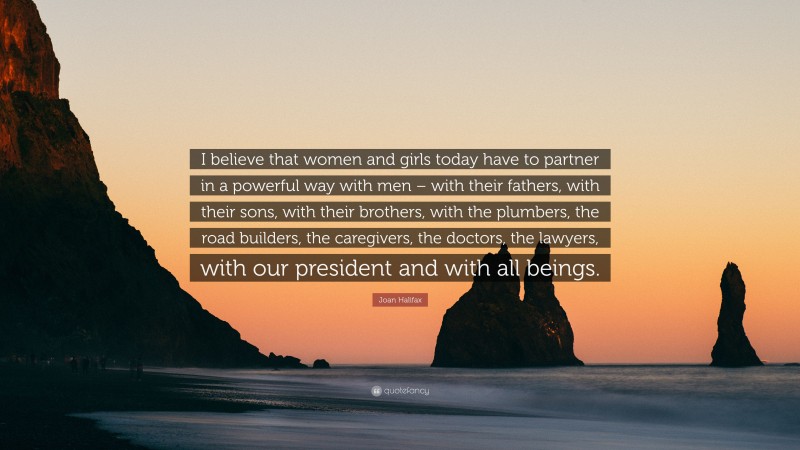 Joan Halifax Quote: “I believe that women and girls today have to partner in a powerful way with men – with their fathers, with their sons, with their brothers, with the plumbers, the road builders, the caregivers, the doctors, the lawyers, with our president and with all beings.”