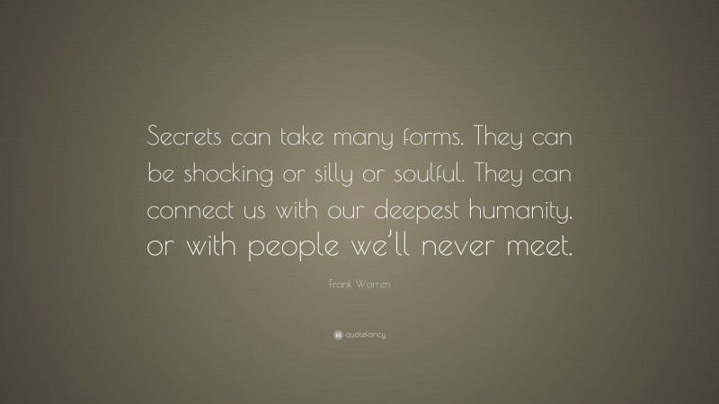 Frank Warren Quote: “Secrets can take many forms. They can be shocking or silly or soulful. They can connect us with our deepest humanity, or with people we’ll never meet.”