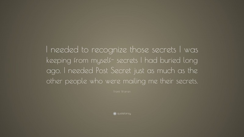 Frank Warren Quote: “I needed to recognize those secrets I was keeping from myself- secrets I had buried long ago. I needed Post Secret just as much as the other people who were mailing me their secrets.”