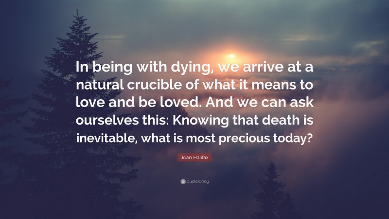 Joan Halifax Quote: “In being with dying, we arrive at a natural crucible of what it means to love and be loved. And we can ask ourselves this: Knowing that death is inevitable, what is most precious today?”